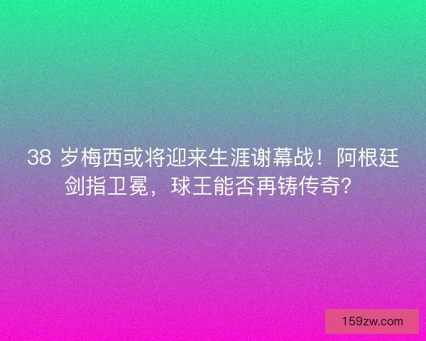 38 岁梅西或将迎来生涯谢幕战！阿根廷剑指卫冕，球王能否再铸传奇？
