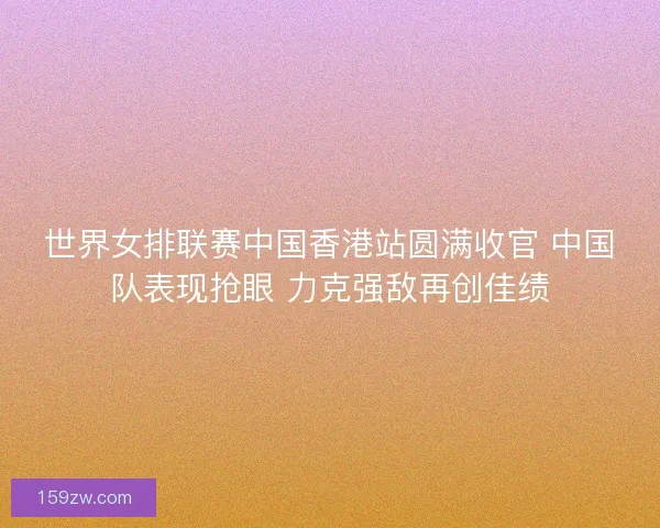 世界女排联赛中国香港站圆满收官 中国队表现抢眼 力克强敌再创佳绩