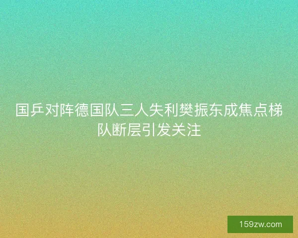 国乒对阵德国队三人失利樊振东成焦点梯队断层引发关注