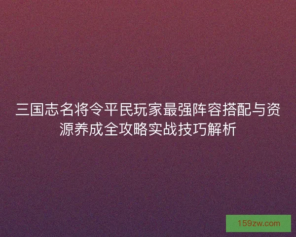 三国志名将令平民玩家最强阵容搭配与资源养成全攻略实战技巧解析 三国志名将令平民玩家最强阵容搭配与资源养成全攻略实战技巧解析