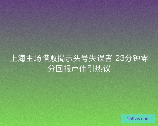 上海主场惜败揭示头号失误者 23分钟零分回报卢伟引热议 上海主场惜败揭示头号失误者 23分钟零分回报卢伟引热议