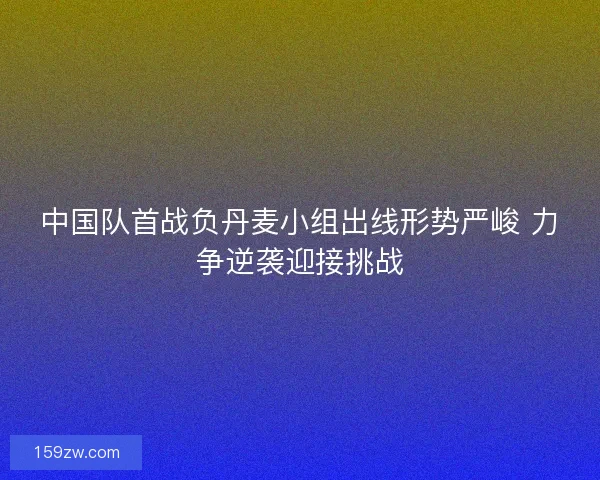 中国队首战负丹麦小组出线形势严峻 力争逆袭迎接挑战 中国队首战负丹麦小组出线形势严峻 力争逆袭迎接挑战