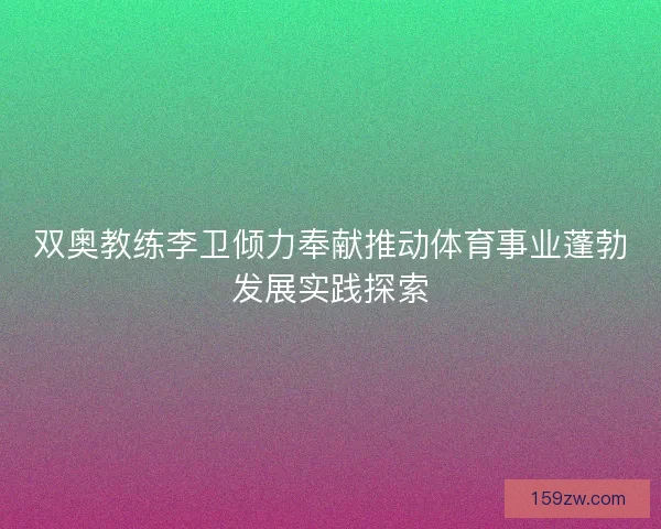 双奥教练李卫倾力奉献推动体育事业蓬勃发展实践探索 双奥教练李卫倾力奉献推动体育事业蓬勃发展实践探索