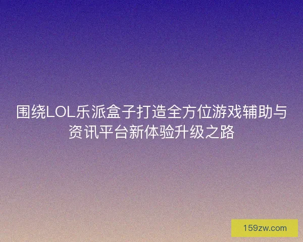 围绕LOL乐派盒子打造全方位游戏辅助与资讯平台新体验升级之路