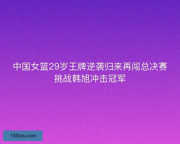 中国女篮29岁王牌逆袭归来再闯总决赛挑战韩旭冲击冠军