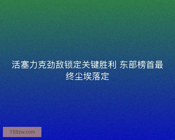 活塞力克劲敌锁定关键胜利 东部榜首最终尘埃落定