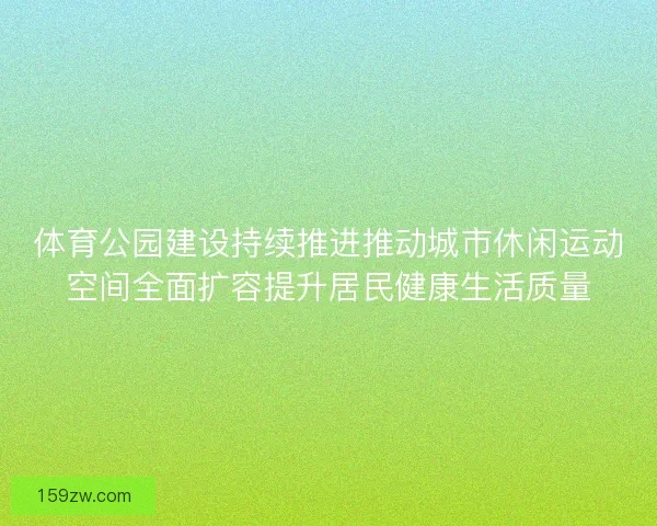 体育公园建设持续推进推动城市休闲运动空间全面扩容提升居民健康生活质量 体育公园建设持续推进推动城市休闲运动空间全面扩容提升居民健康生活质量