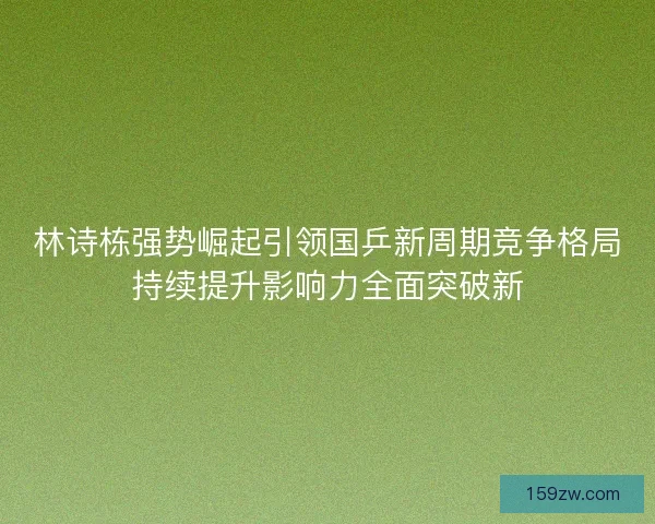 林诗栋强势崛起引领国乒新周期竞争格局持续提升影响力全面突破新 林诗栋强势崛起引领国乒新周期竞争格局持续提升影响力全面突破新